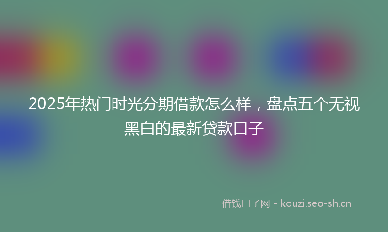 2025年热门时光分期借款怎么样，盘点五个无视黑白的最新贷款口子