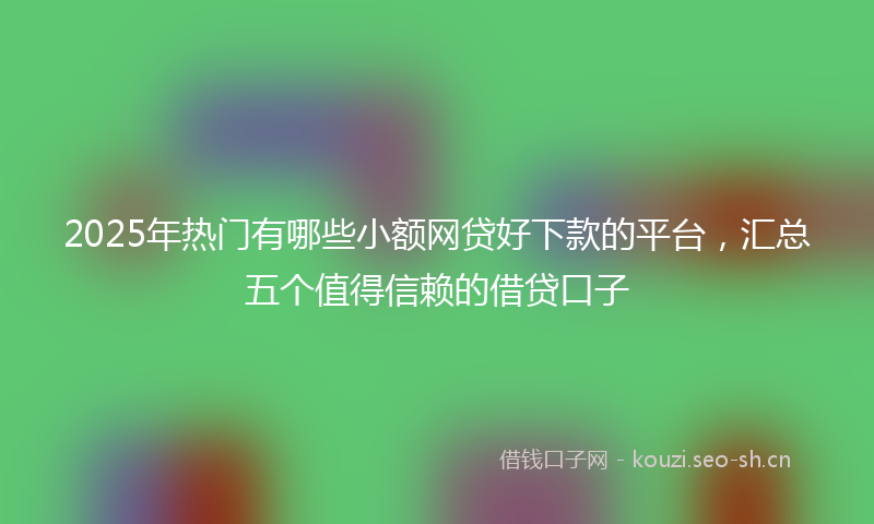 2025年热门有哪些小额网贷好下款的平台，汇总五个值得信赖的借贷口子