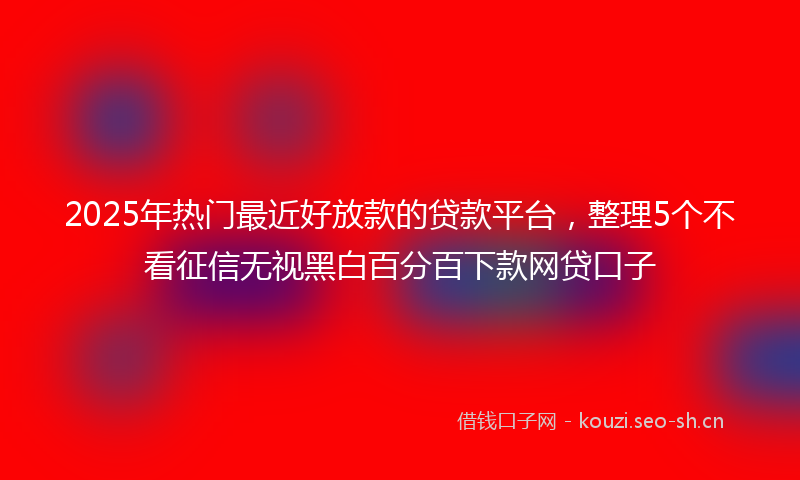 2025年热门最近好放款的贷款平台,整理5个不看征信无视黑白百分百下款网贷口子