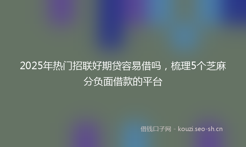 2025年热门招联好期贷容易借吗，梳理5个芝麻分负面借款的平台