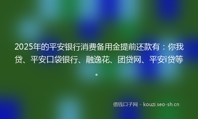 2025年的平安银行消费备用金提前还款有：你我贷、平安口袋银行、融逸花、团贷网、平安i贷等。