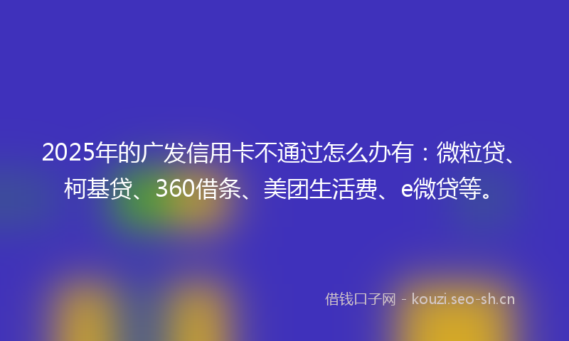 2025年的广发信用卡不通过怎么办有：微粒贷、柯基贷、360借条、美团生活费、e微贷等。