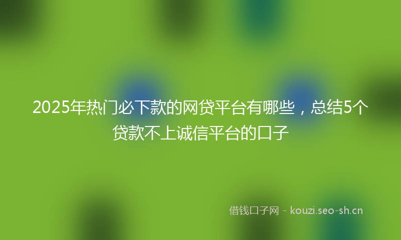 2025年热门必下款的网贷平台有哪些,总结5个贷款不上诚信平台的口子