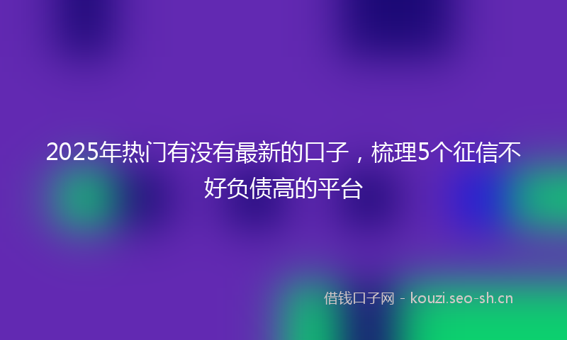 2025年热门有没有最新的口子，梳理5个征信不好负债高的平台