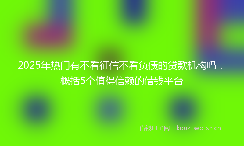 2025年热门有不看征信不看负债的贷款机构吗，概括5个值得信赖的借钱平台