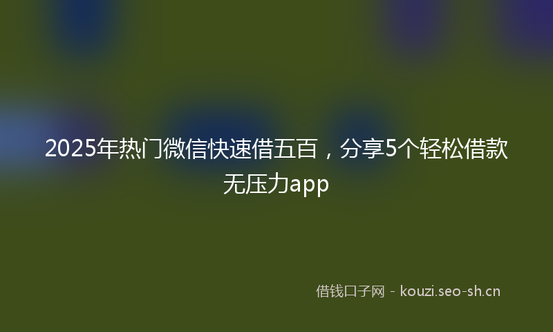 2025年热门微信快速借五百，分享5个轻松借款无压力app