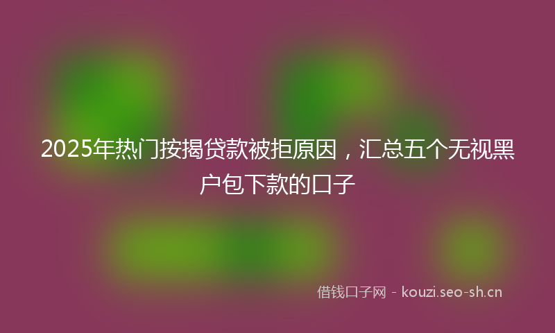 2025年热门按揭贷款被拒原因，汇总五个无视黑户包下款的口子
