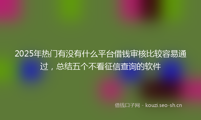 2025年热门有没有什么平台借钱审核比较容易通过，总结五个不看征信查询的软件