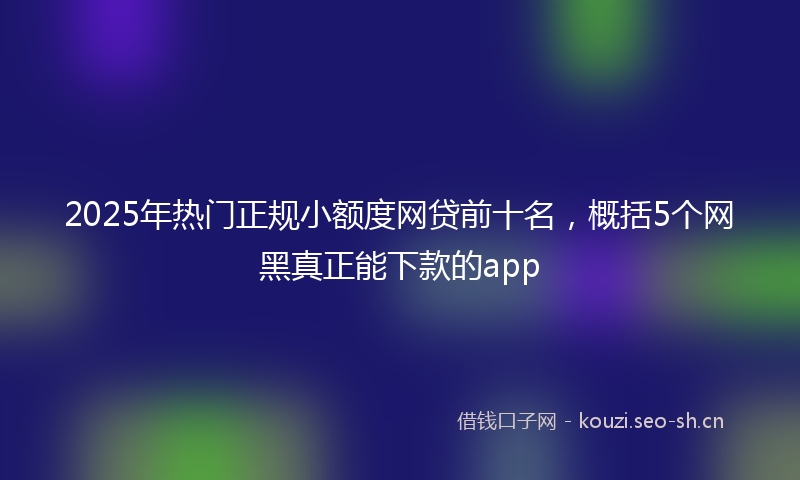 2025年热门正规小额度网贷前十名,概括5个网黑真正能下款的app