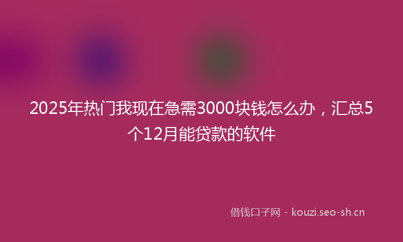 2025年热门我现在急需3000块钱怎么办，汇总5个12月能贷款的软件