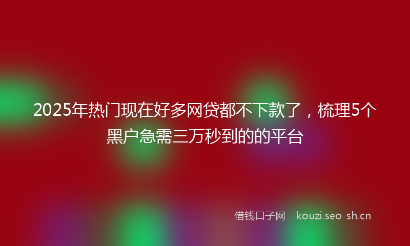 2025年热门现在好多网贷都不下款了，梳理5个黑户急需三万秒到的的平台