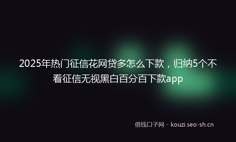 2025年热门征信花网贷多怎么下款，归纳5个不看征信无视黑白百分百下款app