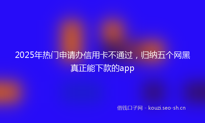 2025年热门申请办信用卡不通过，归纳五个网黑真正能下款的app