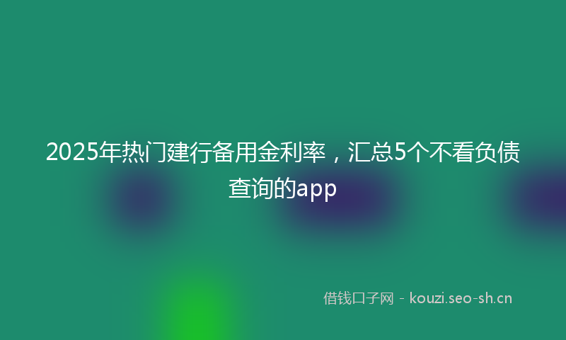 2025年热门建行备用金利率，汇总5个不看负债查询的app