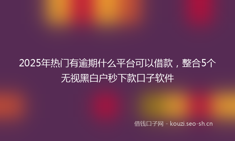 2025年热门有逾期什么平台可以借款，整合5个无视黑白户秒下款口子软件
