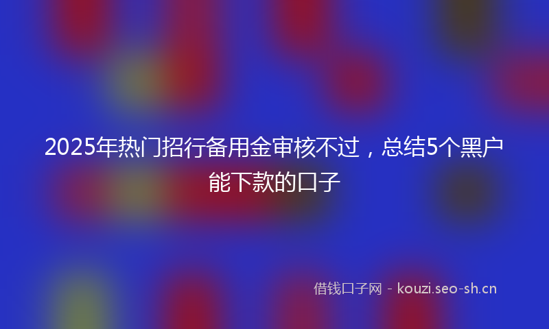 2025年热门招行备用金审核不过,总结5个黑户能下款的口子
