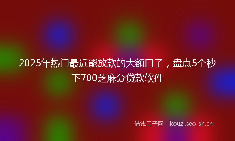 2025年热门最近能放款的大额口子，盘点5个秒下700芝麻分贷款软件