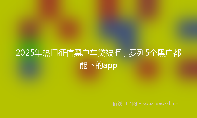 2025年热门征信黑户车贷被拒，罗列5个黑户都能下的app