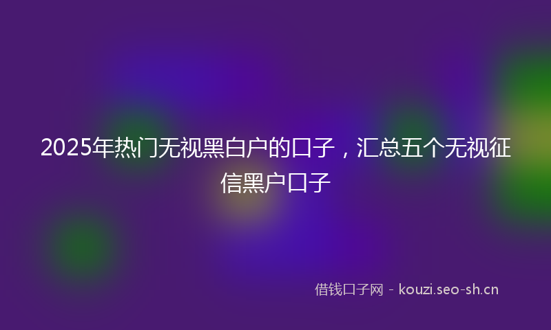 2025年热门无视黑白户的口子，汇总五个无视征信黑户口子