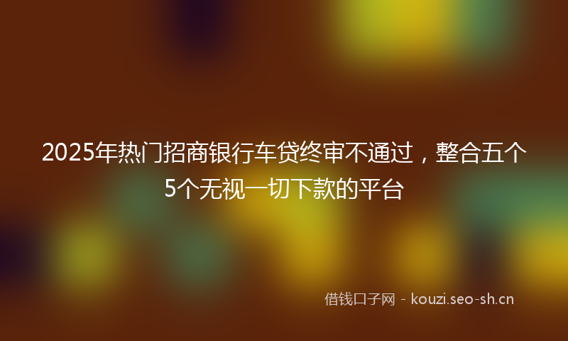 2025年热门招商银行车贷终审不通过，整合五个5个无视一切下款的平台