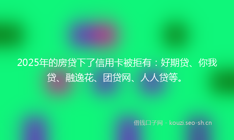 2025年的房贷下了信用卡被拒有：好期贷、你我贷、融逸花、团贷网、人人贷等。