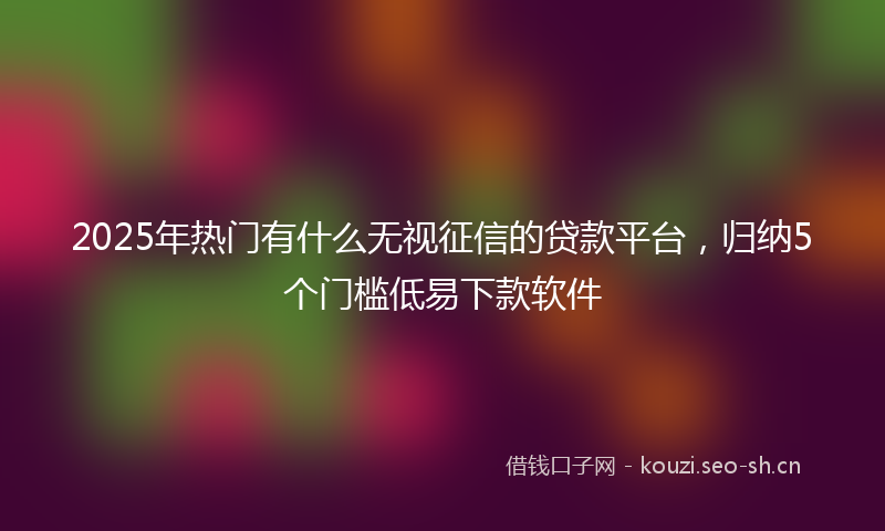 2025年热门有什么无视征信的贷款平台，归纳5个门槛低易下款软件