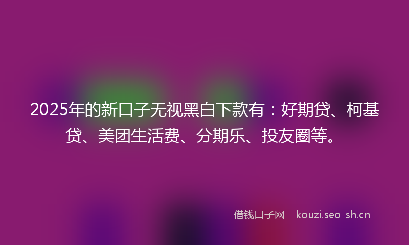 2025年的新口子无视黑白下款有：好期贷、柯基贷、美团生活费、分期乐、投友圈等。