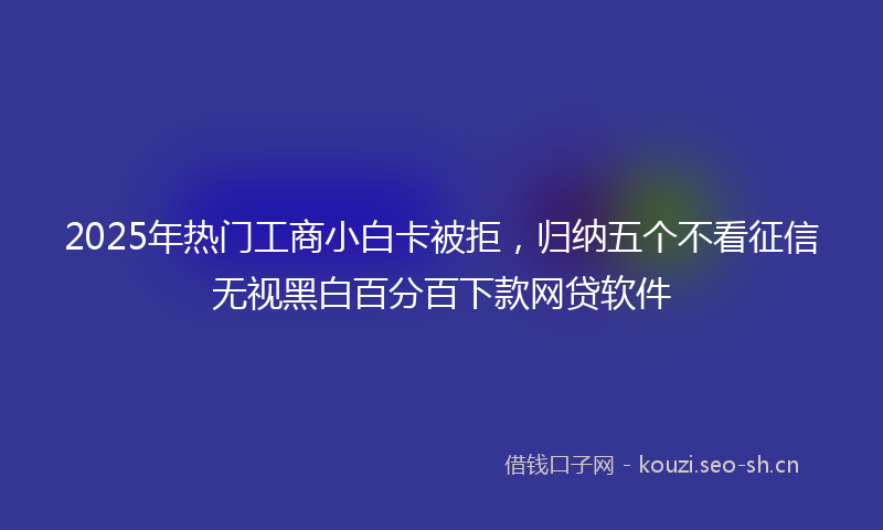 2025年热门工商小白卡被拒，归纳五个不看征信无视黑白百分百下款网贷软件