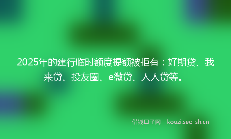 2025年的建行临时额度提额被拒有：好期贷、我来贷、投友圈、e微贷、人人贷等。