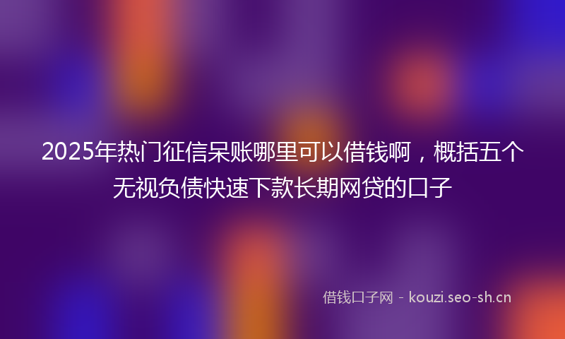 2025年热门征信呆账哪里可以借钱啊，概括五个无视负债快速下款长期网贷的口子