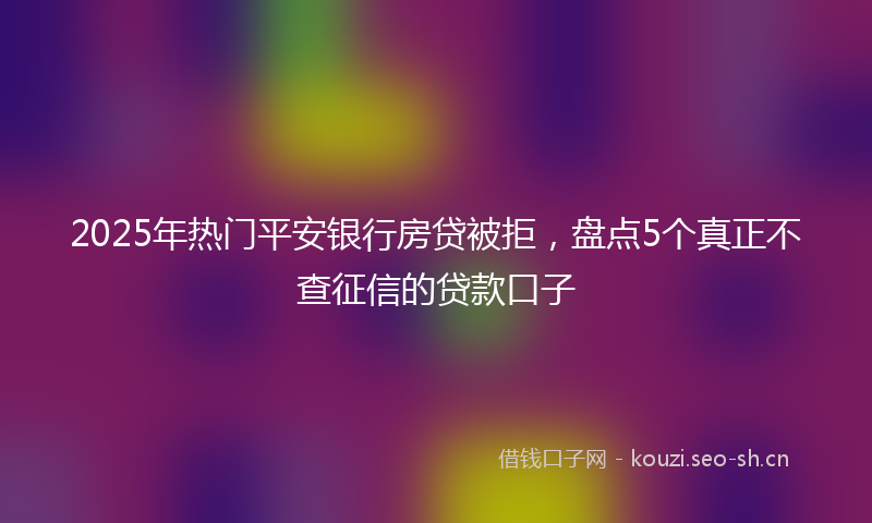 2025年热门平安银行房贷被拒，盘点5个真正不查征信的贷款口子