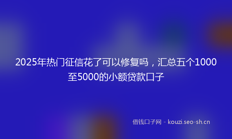 2025年热门征信花了可以修复吗，汇总五个1000至5000的小额贷款口子