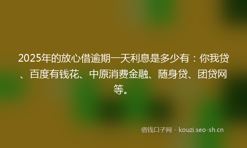 2025年的放心借逾期一天利息是多少有：你我贷、百度有钱花、中原消费金融、随身贷、团贷网等。