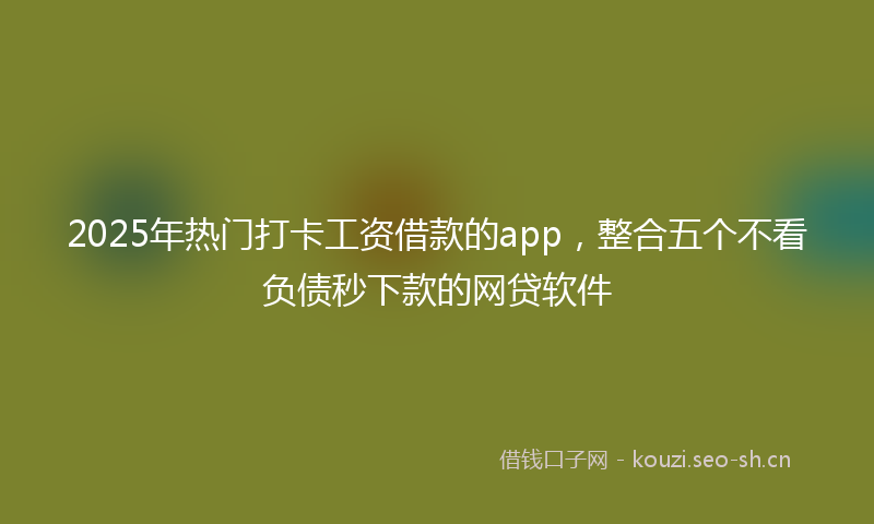 2025年热门打卡工资借款的app，整合五个不看负债秒下款的网贷软件