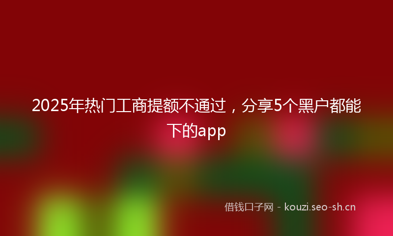 2025年热门工商提额不通过，分享5个黑户都能下的app