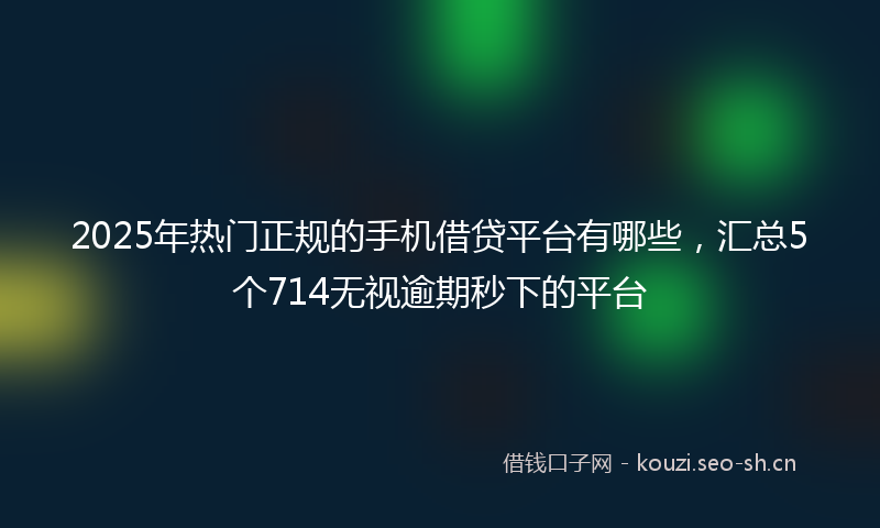 2025年热门正规的手机借贷平台有哪些，汇总5个714无视逾期秒下的平台