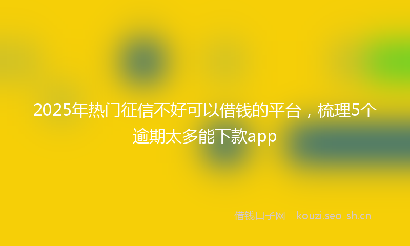 2025年热门征信不好可以借钱的平台，梳理5个逾期太多能下款app