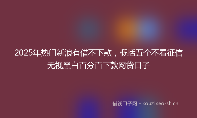 2025年热门新浪有借不下款，概括五个不看征信无视黑白百分百下款网贷口子