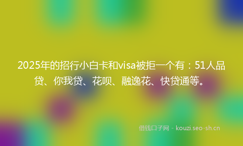 2025年的招行小白卡和visa被拒一个有：51人品贷、你我贷、花呗、融逸花、快贷通等。