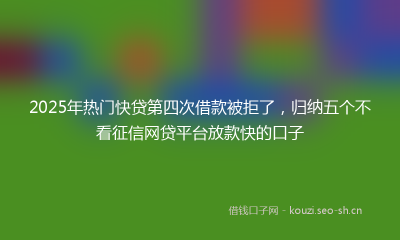 2025年热门快贷第四次借款被拒了，归纳五个不看征信网贷平台放款快的口子