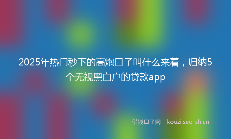 2025年热门秒下的高炮口子叫什么来着，归纳5个无视黑白户的贷款app