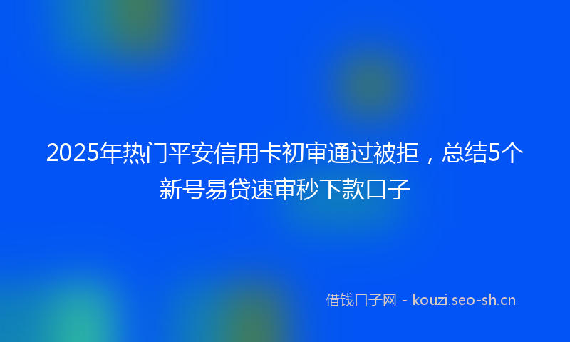 2025年热门平安信用卡初审通过被拒，总结5个新号易贷速审秒下款口子