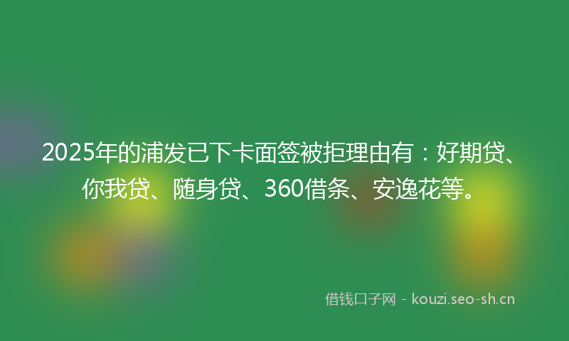 2025年的浦发已下卡面签被拒理由有：好期贷、你我贷、随身贷、360借条、安逸花等。