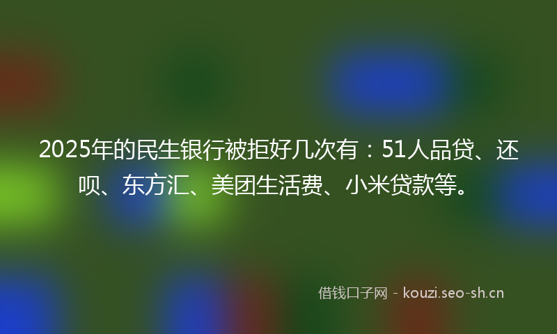 2025年的民生银行被拒好几次有：51人品贷、还呗、东方汇、美团生活费、小米贷款等。