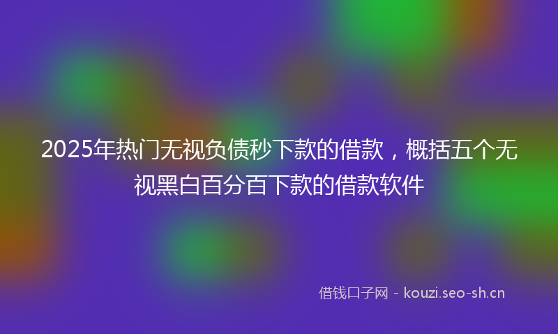 2025年热门无视负债秒下款的借款，概括五个无视黑白百分百下款的借款软件