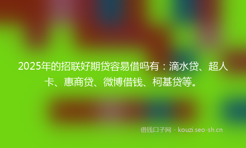 2025年的招联好期贷容易借吗有：滴水贷、超人卡、惠商贷、微博借钱、柯基贷等。