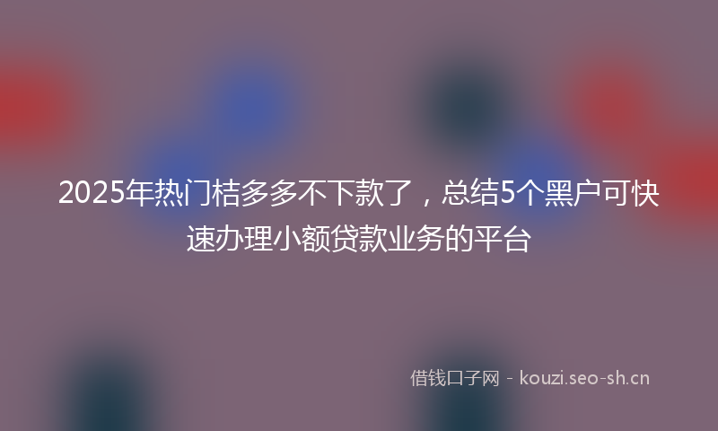 2025年热门桔多多不下款了，总结5个黑户可快速办理小额贷款业务的平台