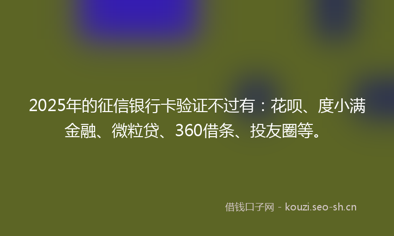 2025年的征信银行卡验证不过有：花呗、度小满金融、微粒贷、360借条、投友圈等。