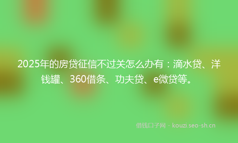 2025年的房贷征信不过关怎么办有：滴水贷、洋钱罐、360借条、功夫贷、e微贷等。