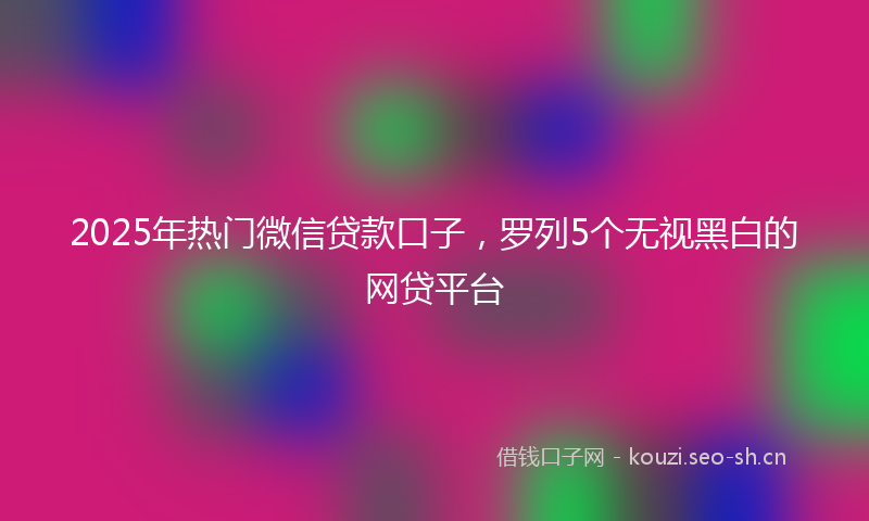 2025年热门微信贷款口子，罗列5个无视黑白的网贷平台